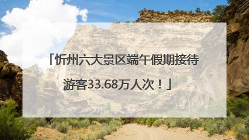 忻州六大景区端午假期接待游客33.68万人次！